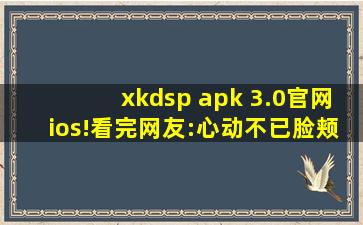 xkdsp apk 3.0官网ios!看完网友:心动不已脸颊泛红！